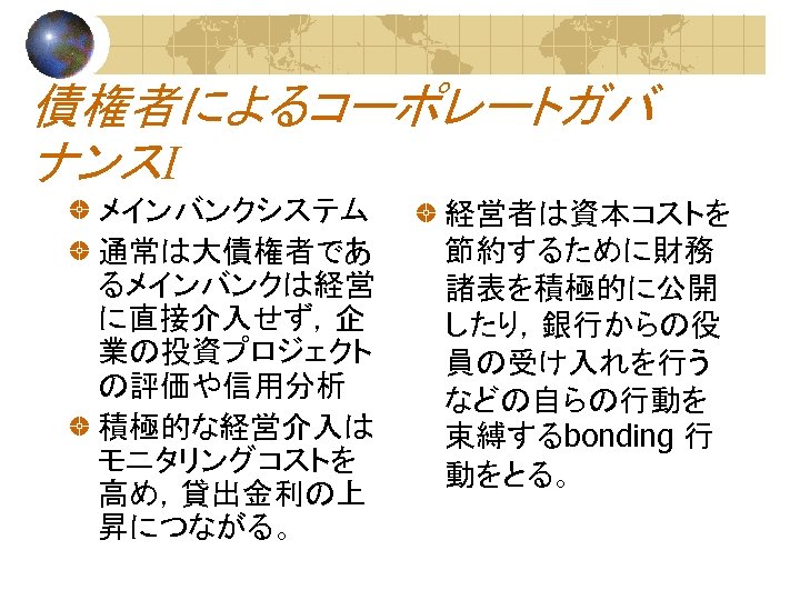 債権者によるコーポレートガバ ナンスⅠ メインバンクシステム 通常は大債権者であ るメインバンクは経営 に直接介入せず，企 業の投資プロジェクト の評価や信用分析 積極的な経営介入は モニタリングコストを 高め，貸出金利の上 昇につながる。 経営者は資本コストを 節約するために財務