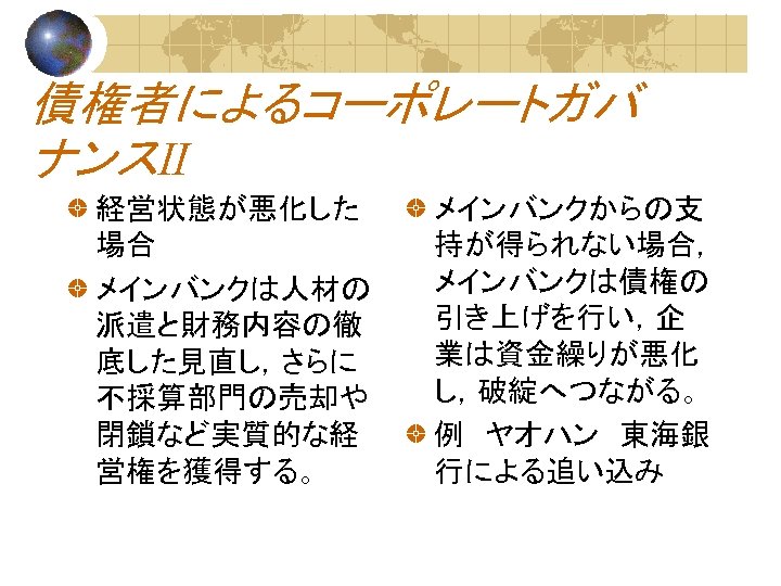 債権者によるコーポレートガバ ナンスⅡ 経営状態が悪化した 場合 メインバンクは人材の 派遣と財務内容の徹 底した見直し，さらに 不採算部門の売却や 閉鎖など実質的な経 営権を獲得する。 メインバンクからの支 持が得られない場合， メインバンクは債権の 引き上げを行い，企