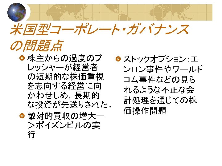 米国型コーポレート・ガバナンス の問題点 株主からの過度のプ レッシャーが経営者 の短期的な株価重視 を志向する経営に向 かわせしめ，長期的 な投資が先送りされた。 敵対的買収の増大ー ＞ポイズンビルの実 行 ストックオプション：エ ンロン事件やワールド コム事件などの見ら