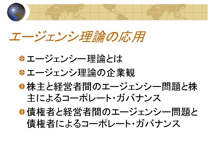 エージェンシ理論の応用 エージェンシー理論とは エージェンシ理論の企業観 株主と経営者間のエージェンシー問題と株 主によるコーポレート・ガバナンス 債権者と経営者間のエージェンシー問題と 債権者によるコーポレート・ガバナンス 