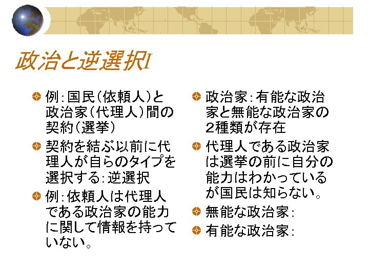 政治と逆選択Ⅰ 例：国民（依頼人）と 政治家（代理人）間の 契約（選挙） 契約を結ぶ以前に代 理人が自らのタイプを 選択する：逆選択 例：依頼人は代理人 である政治家の能力 に関して情報を持って いない。 政治家：有能な政治 家と無能な政治家の ２種類が存在