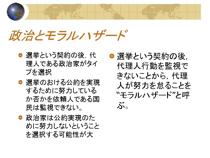 政治とモラルハザード 選挙という契約の後，代 理人である政治家がタイ プを選択 選挙のおける公約を実現 するために努力している か否かを依頼人である国 民は監視できない。 政治家は公約実現のた めに努力しないということ を選択する可能性が大 選挙という契約の後， 代理人行動を監視で きないことから，代理