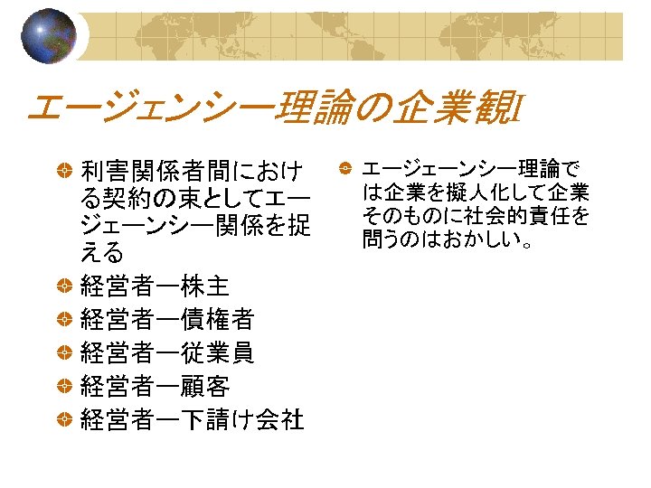 エージェンシー理論の企業観Ⅰ 利害関係者間におけ る契約の束としてエー ジェーンシー関係を捉 える 経営者ー株主 経営者ー債権者 経営者ー従業員 経営者ー顧客 経営者ー下請け会社 エージェーンシー理論で は企業を擬人化して企業 そのものに社会的責任を 問うのはおかしい。