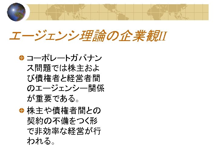 エージェンシ理論の企業観Ⅱ コーポレートガバナン ス問題では株主およ び債権者と経営者間 のエージェンシー関係 が重要である。 株主や債権者間との 契約の不備をつく形 で非効率な経営が行 われる。 