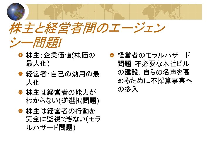 株主と経営者間のエージェン シー問題Ⅰ 株主：企業価値(株価の 最大化) 経営者：自己の効用の最 大化 株主は経営者の能力が わからない(逆選択問題) 株主は経営者の行動を 完全に監視できない(モラ ルハザード問題) 経営者のモラルハザード 問題：不必要な本社ビル の建設，自らの名声を高