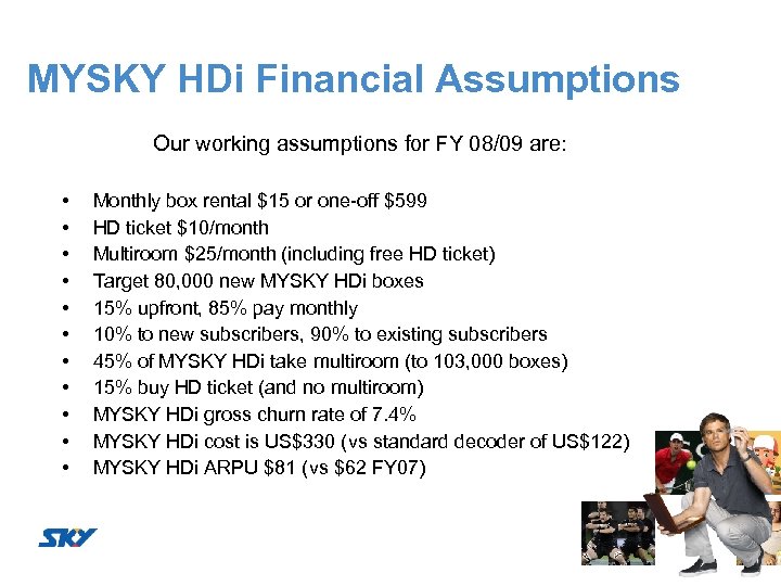 MYSKY HDi Financial Assumptions Our working assumptions for FY 08/09 are: • • •