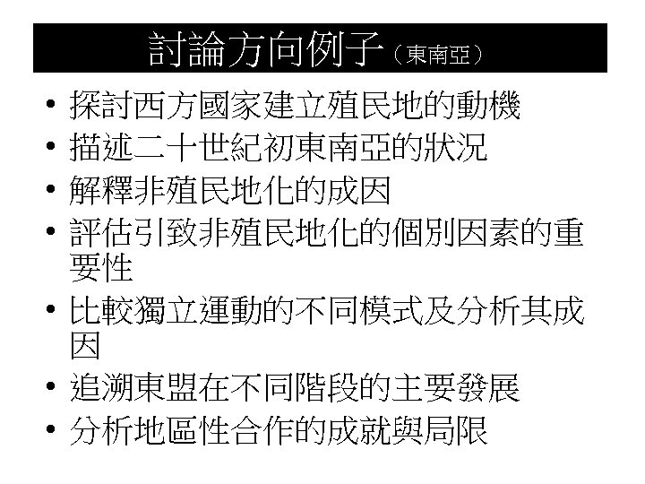 討論方向例子（東南亞） • • 探討西方國家建立殖民地的動機 描述二十世紀初東南亞的狀況 解釋非殖民地化的成因 評估引致非殖民地化的個別因素的重 要性 • 比較獨立運動的不同模式及分析其成 因 • 追溯東盟在不同階段的主要發展 •