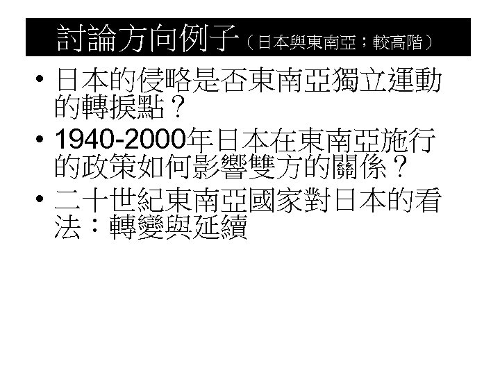 討論方向例子（日本與東南亞；較高階） • 日本的侵略是否東南亞獨立運動 的轉捩點？ • 1940 -2000年日本在東南亞施行 的政策如何影響雙方的關係？ • 二十世紀東南亞國家對日本的看 法：轉變與延續 