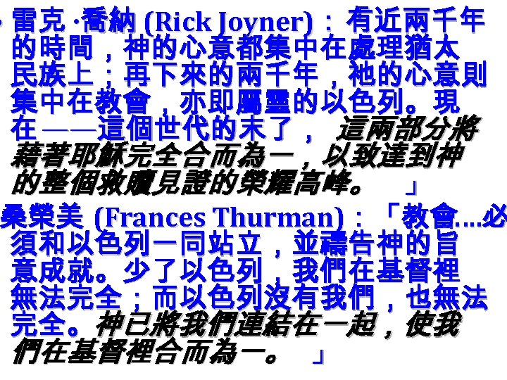  • 雷克 ‧ 喬納 (Rick Joyner)：「 有近兩千年 的時間，神的心意都集中在處理猶太 民族上；再下來的兩千年，祂的心意則 集中在教會，亦即屬靈的以色列。現 在 ——這個世代的末了， 這兩部分將