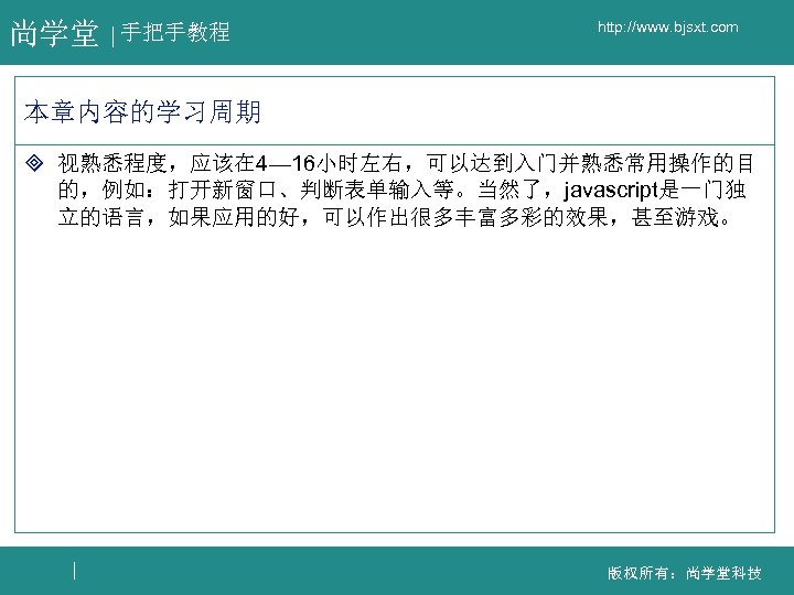 尚学堂 手把手教程 http: //www. bjsxt. com 本章内容的学习周期 ³ 视熟悉程度，应该在 4— 16小时左右，可以达到入门并熟悉常用操作的目 的，例如：打开新窗口、判断表单输入等。当然了，javascript是一门独 立的语言，如果应用的好，可以作出很多丰富多彩的效果，甚至游戏。 版权所有：尚学堂科技