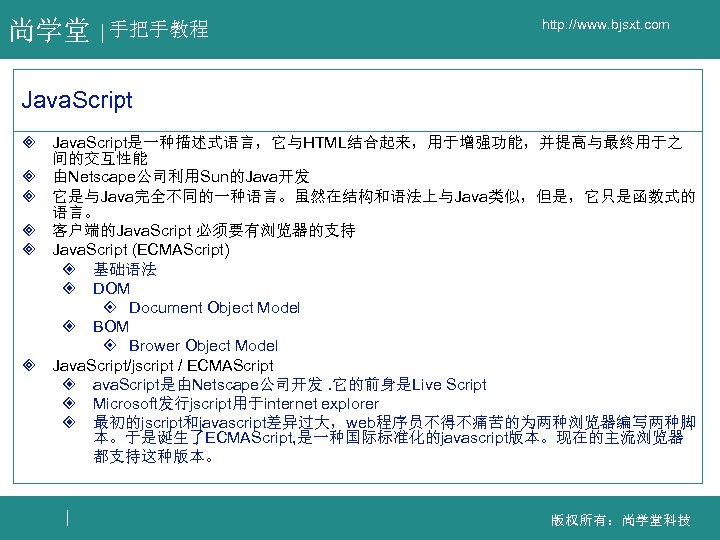 尚学堂 手把手教程 http: //www. bjsxt. com Java. Script ³ Java. Script是一种描述式语言，它与HTML结合起来，用于增强功能，并提高与最终用于之 间的交互性能 ³ 由Netscape公司利用Sun的Java开发