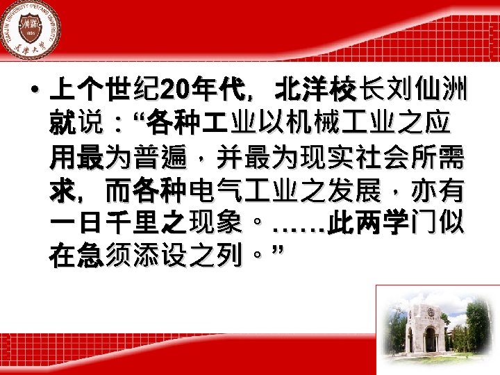  • 上个世纪 20年代，北洋校长刘仙洲 就说：“各种 业以机械 业之应 用最为普遍，并最为现实社会所需 求，而各种电气 业之发展，亦有 一日千里之现象。……此两学门似 在急须添设之列。” 