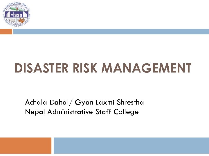 DISASTER RISK MANAGEMENT Achala Dahal/ Gyan Laxmi Shrestha Nepal Administrative Staff College 