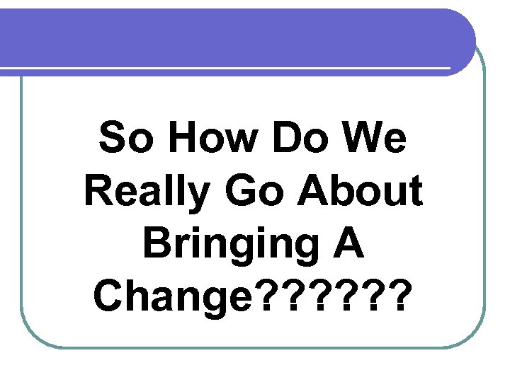 So How Do We Really Go About Bringing A Change? ? ? 