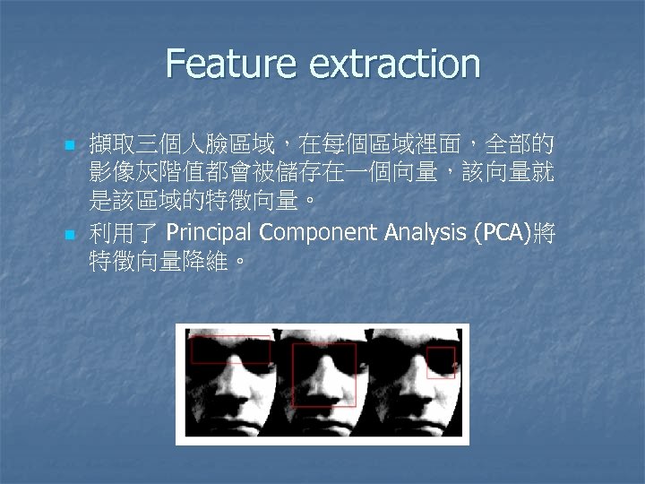 Feature extraction n n 擷取三個人臉區域，在每個區域裡面，全部的 影像灰階值都會被儲存在一個向量，該向量就 是該區域的特徵向量。 利用了 Principal Component Analysis (PCA)將 特徵向量降維。 