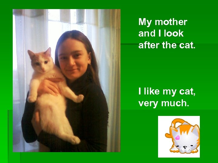 My mother and I look after the cat. I like my cat, very much.