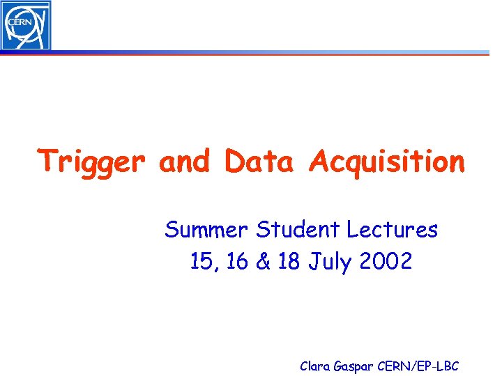 Trigger and Data Acquisition Summer Student Lectures 15, 16 & 18 July 2002 Clara