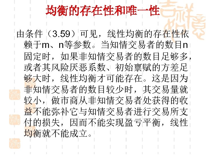 均衡的存在性和唯一性 由条件（3. 59）可见，线性均衡的存在性依 赖于m、n等参数。当知情交易者的数目n 固定时，如果非知情交易者的数目足够多， 或者其风险厌恶系数、初始禀赋的方差足 够大时，线性均衡才可能存在。这是因为 非知情交易者的数目较少时，其交易量就 较小，做市商从非知情交易者处获得的收 益不能弥补它与知情交易者进行交易所支 付的损失，因而不能实现盈亏平衡，线性 均衡就不能成立。 