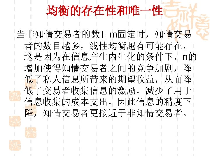 均衡的存在性和唯一性 当非知情交易者的数目m固定时，知情交易 者的数目越多，线性均衡越有可能存在， 这是因为在信息产生内生化的条件下，n的 增加使得知情交易者之间的竞争加剧，降 低了私人信息所带来的期望收益，从而降 低了交易者收集信息的激励，减少了用于 信息收集的成本支出，因此信息的精度下 降，知情交易者更接近于非知情交易者。 