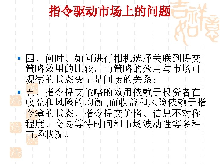 指令驱动市场上的问题 § 四、何时、如何进行相机选择关联到提交 策略效用的比较，而策略的效用与市场可 观察的状态变量是间接的关系； § 五、指令提交策略的效用依赖于投资者在 收益和风险的均衡 , 而收益和风险依赖于指 令簿的状态、指令提交价格、信息不对称 程度、交易等待时间和市场波动性等多种 市场状况。 