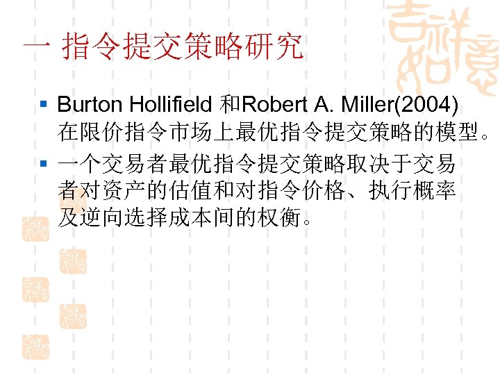 一 指令提交策略研究 § Burton Hollifield 和Robert A. Miller(2004) 在限价指令市场上最优指令提交策略的模型。 § 一个交易者最优指令提交策略取决于交易 者对资产的估值和对指令价格、执行概率 及逆向选择成本间的权衡。 