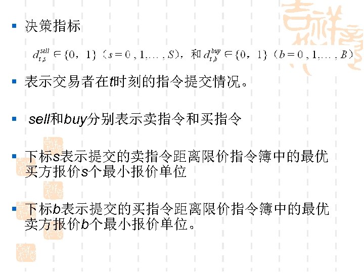 § 决策指标 § 表示交易者在t时刻的指令提交情况。 § sell和buy分别表示卖指令和买指令 § 下标s表示提交的卖指令距离限价指令簿中的最优 买方报价s个最小报价单位 § 下标b表示提交的买指令距离限价指令簿中的最优 卖方报价b个最小报价单位。 