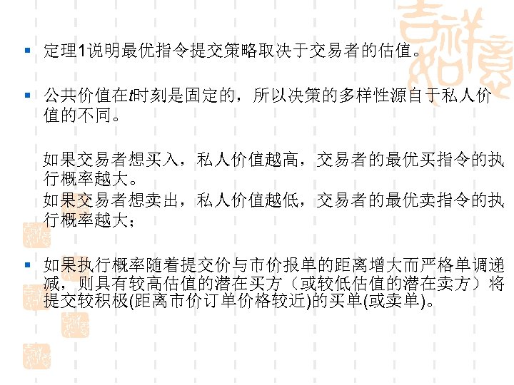 § 定理1说明最优指令提交策略取决于交易者的估值。 § 公共价值在t时刻是固定的，所以决策的多样性源自于私人价 值的不同。 如果交易者想买入，私人价值越高，交易者的最优买指令的执 行概率越大。 如果交易者想卖出，私人价值越低，交易者的最优卖指令的执 行概率越大； § 如果执行概率随着提交价与市价报单的距离增大而严格单调递 减，则具有较高估值的潜在买方（或较低估值的潜在卖方）将 提交较积极(距离市价订单价格较近)的买单(或卖单)。 