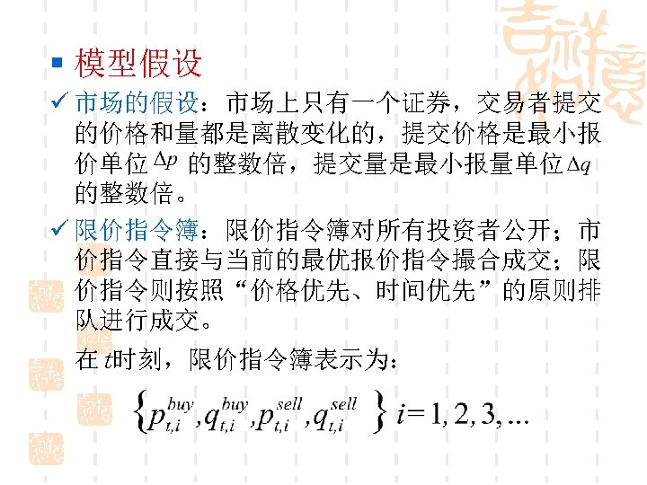 § 模型假设 ü 市场的假设：市场上只有一个证券，交易者提交 的价格和量都是离散变化的，提交价格是最小报 价单位 的整数倍，提交量是最小报量单位 的整数倍。 ü 限价指令簿：限价指令簿对所有投资者公开；市 价指令直接与当前的最优报价指令撮合成交；限 价指令则按照“价格优先、时间优先”的原则排 队进行成交。 在t时刻，限价指令簿表示为：