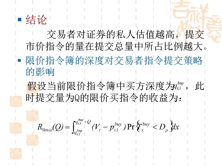 § 结论 交易者对证券的私人估值越高，提交 市价指令的量在提交总量中所占比例越大。 § 限价指令簿的深度对交易者指令提交策略 的影响 假设当前限价指令簿中买方深度为 ，此 时提交量为Q的限价买指令的收益为： 