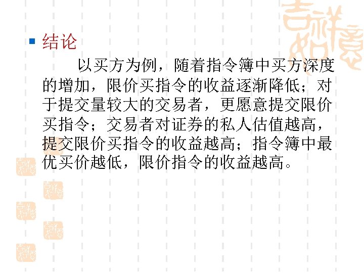 § 结论 以买方为例，随着指令簿中买方深度 的增加，限价买指令的收益逐渐降低；对 于提交量较大的交易者，更愿意提交限价 买指令；交易者对证券的私人估值越高， 提交限价买指令的收益越高；指令簿中最 优买价越低，限价指令的收益越高。 