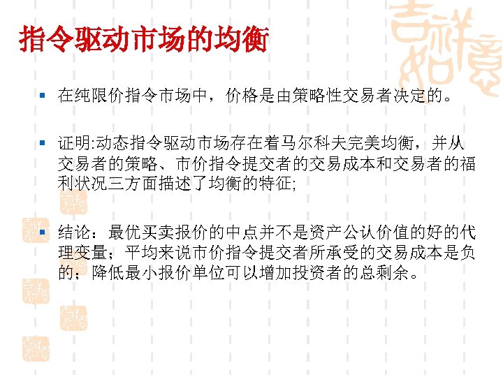 指令驱动市场的均衡 § 在纯限价指令市场中，价格是由策略性交易者决定的。 § 证明: 动态指令驱动市场存在着马尔科夫完美均衡，并从 交易者的策略、市价指令提交者的交易成本和交易者的福 利状况三方面描述了均衡的特征; § 结论：最优买卖报价的中点并不是资产公认价值的好的代 理变量；平均来说市价指令提交者所承受的交易成本是负 的；降低最小报价单位可以增加投资者的总剩余。 