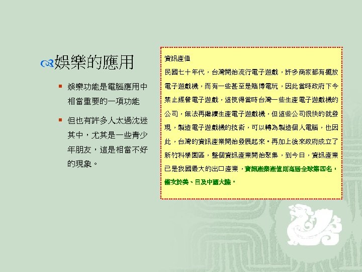  娛樂的應用 資訊產值 民國七十年代，台灣開始流行電子遊戲，許多商家都有擺放 ¡ 娛樂功能是電腦應用中 電子遊戲機，而有一些甚至是賭博電玩，因此當時政府下令 相當重要的一項功能 禁止經營電子遊戲，這使得當時台灣一些生產電子遊戲機的 ¡ 但也有許多人太過沈迷 其中，尤其是一些青少 年朋友，這是相當不好 的現象。