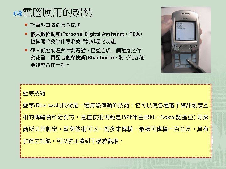  電腦應用的趨勢 ¡ 記筆型電腦銷售長成快 ¡ 個人數位助理(Personal Digital Assistant，PDA) 也具備收發郵件等收發行動訊息之功能 ¡ 個人數位助理與行動電話，已整合成一個隨身之行 動祕書，再配合藍芽技術(Blue tooth)，將可使各種 資訊整合在一起。