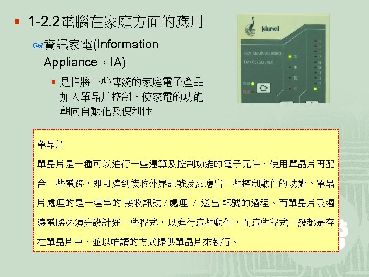 ¡ 1 -2. 2電腦在家庭方面的應用 資訊家電(Information Appliance，IA) ¡ 是指將一些傳統的家庭電子產品 加入單晶片控制，使家電的功能 朝向自動化及便利性 單晶片是一種可以進行一些運算及控制功能的電子元件，使用單晶片再配 合一些電路，即可達到接收外界訊號及反應出一些控制動作的功能。單晶 片處理的是一連串的 接收訊號