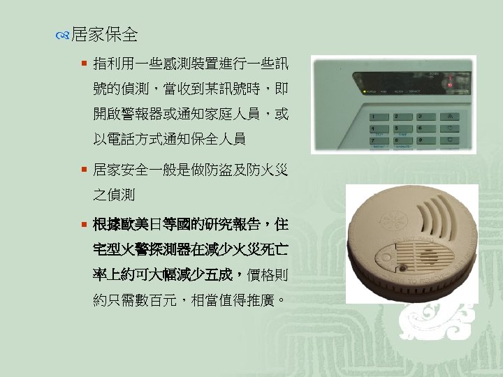  居家保全 ¡ 指利用一些感測裝置進行一些訊 號的偵測，當收到某訊號時，即 開啟警報器或通知家庭人員，或 以電話方式通知保全人員 ¡ 居家安全一般是做防盜及防火災 之偵測 ¡ 根據歐美日等國的研究報告，住 宅型火警探測器在減少火災死亡 率上約可大幅減少五成，價格則