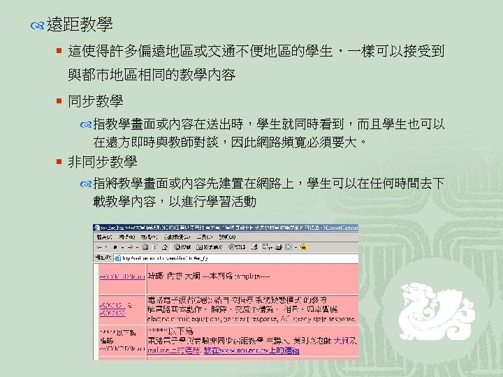  遠距教學 ¡ 這使得許多偏遠地區或交通不便地區的學生，一樣可以接受到 與都市地區相同的教學內容 ¡ 同步教學 指教學畫面或內容在送出時，學生就同時看到，而且學生也可以 在遠方即時與教師對談，因此網路頻寬必須要大。 ¡ 非同步教學 指將教學畫面或內容先建置在網路上，學生可以在任何時間去下 載教學內容，以進行學習活動 