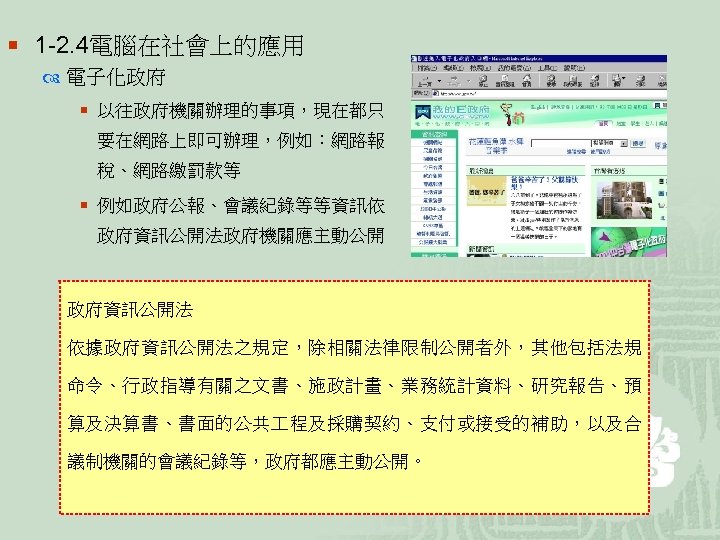 ¡ 1 -2. 4電腦在社會上的應用 電子化政府 ¡ 以往政府機關辦理的事項，現在都只 要在網路上即可辦理，例如：網路報 稅、網路繳罰款等 ¡ 例如政府公報、會議紀錄等等資訊依 政府資訊公開法政府機關應主動公開 政府資訊公開法 依據政府資訊公開法之規定，除相關法律限制公開者外，其他包括法規