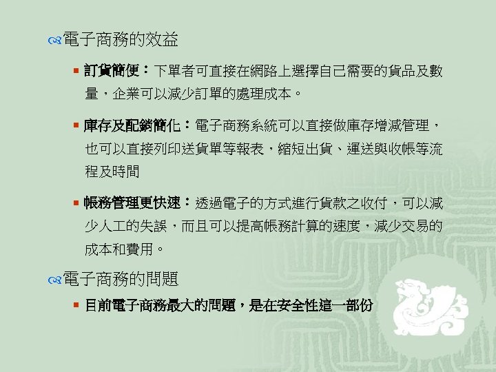  電子商務的效益 ¡ 訂貨簡便：下單者可直接在網路上選擇自己需要的貨品及數 量，企業可以減少訂單的處理成本。 ¡ 庫存及配銷簡化：電子商務系統可以直接做庫存增減管理， 也可以直接列印送貨單等報表，縮短出貨、運送與收帳等流 程及時間 ¡ 帳務管理更快速：透過電子的方式進行貨款之收付，可以減 少人 的失誤，而且可以提高帳務計算的速度，減少交易的 成本和費用。