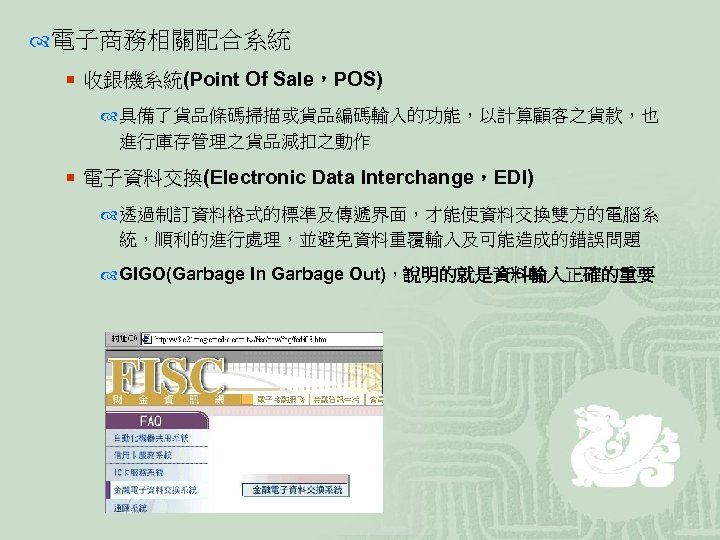  電子商務相關配合系統 ¡ 收銀機系統(Point Of Sale，POS) 具備了貨品條碼掃描或貨品編碼輸入的功能，以計算顧客之貨款，也 進行庫存管理之貨品減扣之動作 ¡ 電子資料交換(Electronic Data Interchange，EDI) 透過制訂資料格式的標準及傳遞界面，才能使資料交換雙方的電腦系 統，順利的進行處理，並避免資料重覆輸入及可能造成的錯誤問題