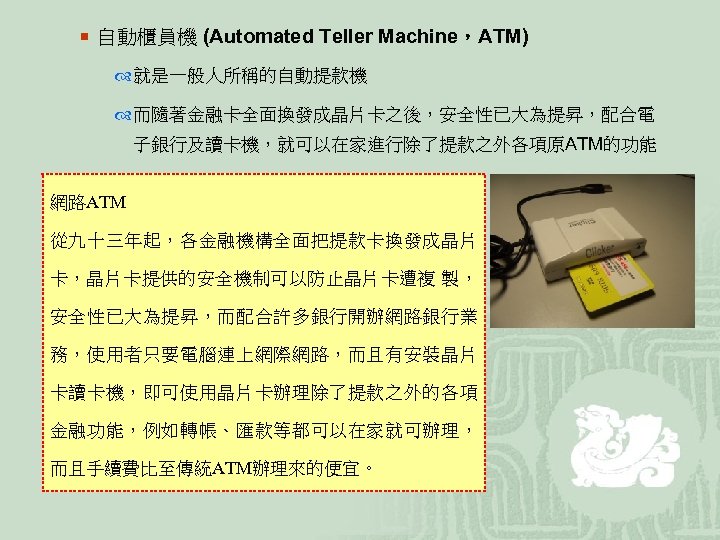 ¡ 自動櫃員機 (Automated Teller Machine，ATM) 就是一般人所稱的自動提款機 而隨著金融卡全面換發成晶片卡之後，安全性已大為提昇，配合電 子銀行及讀卡機，就可以在家進行除了提款之外各項原ATM的功能 網路ATM 從九十三年起，各金融機構全面把提款卡換發成晶片 卡，晶片卡提供的安全機制可以防止晶片卡遭複 製， 安全性已大為提昇，而配合許多銀行開辦網路銀行業 務，使用者只要電腦連上網際網路，而且有安裝晶片