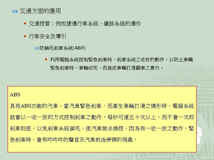  交通方面的應用 ¡ 交通控管：例如捷運行車系統，鐵路系統的運作 ¡ 行車安全及導引 防鎖死剎車系統(ABS) ¡ 利用電腦系統控制緊急剎車時，剎車系統之收放的動作，以防止車輛 緊急剎車時，車輪絞死，而造成車輛打滑翻車之意外。 ABS 具有ABS功能的汽車，當汽車緊急剎車，而產生車輪打滑之情形時，電腦系統 就會以一收一放的方式控制剎車之動作，每秒可達五十次以上，而不會一次即 剎車到底，以免剎車系統鎖死，使汽車無法操控，因為有一收一放之動作，緊