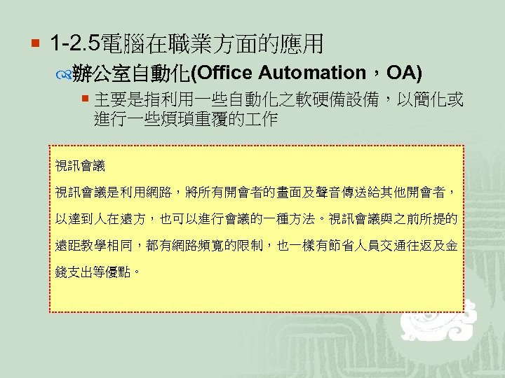 ¡ 1 -2. 5電腦在職業方面的應用 辦公室自動化(Office Automation，OA) ¡ 主要是指利用一些自動化之軟硬備設備，以簡化或 進行一些煩瑣重覆的 作 視訊會議是利用網路，將所有開會者的畫面及聲音傳送給其他開會者， 以達到人在遠方，也可以進行會議的一種方法。視訊會議與之前所提的 遠距教學相同，都有網路頻寬的限制，也一樣有節省人員交通往返及金 錢支出等優點。