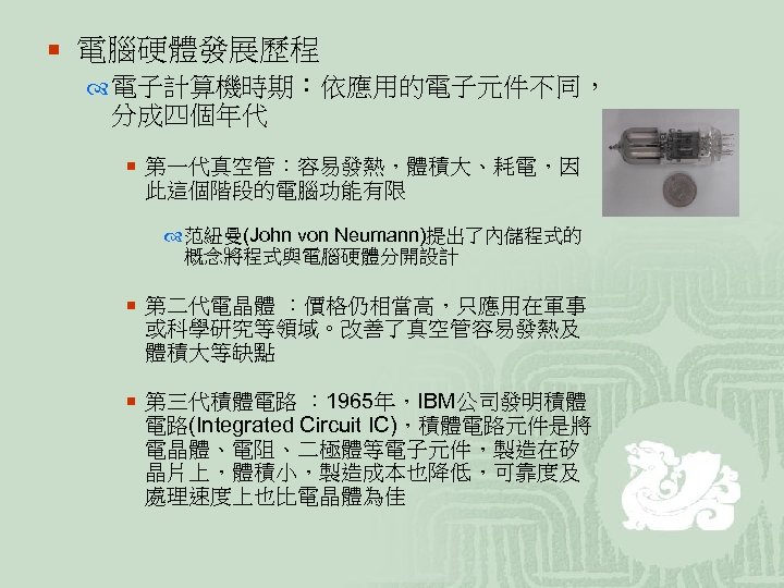 ¡ 電腦硬體發展歷程 電子計算機時期：依應用的電子元件不同， 分成四個年代 ¡ 第一代真空管：容易發熱，體積大、耗電，因 此這個階段的電腦功能有限 范紐曼(John von Neumann)提出了內儲程式的 概念將程式與電腦硬體分開設計 ¡ 第二代電晶體 ：價格仍相當高，只應用在軍事