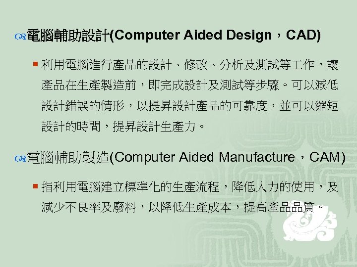  電腦輔助設計(Computer Aided Design，CAD) ¡ 利用電腦進行產品的設計、修改、分析及測試等 作，讓 產品在生產製造前，即完成設計及測試等步驟。可以減低 設計錯誤的情形，以提昇設計產品的可靠度，並可以縮短 設計的時間，提昇設計生產力。 電腦輔助製造(Computer Aided Manufacture，CAM) ¡