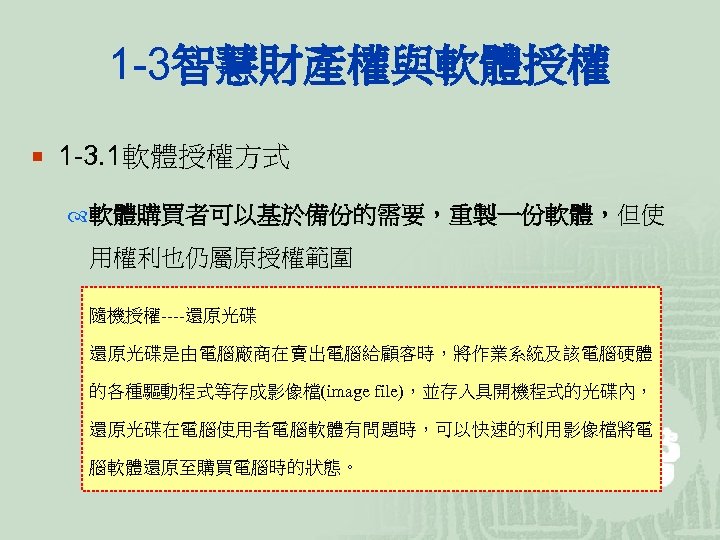 1 -3智慧財產權與軟體授權 ¡ 1 -3. 1軟體授權方式 軟體購買者可以基於備份的需要，重製一份軟體，但使 用權利也仍屬原授權範圍 隨機授權----還原光碟是由電腦廠商在賣出電腦給顧客時，將作業系統及該電腦硬體 的各種驅動程式等存成影像檔(image file)，並存入具開機程式的光碟內， 還原光碟在電腦使用者電腦軟體有問題時，可以快速的利用影像檔將電 腦軟體還原至購買電腦時的狀態。 