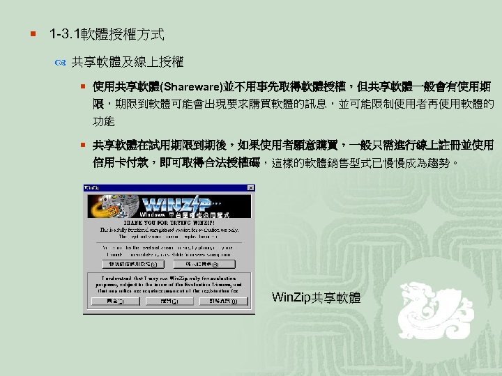 ¡ 1 -3. 1軟體授權方式 共享軟體及線上授權 ¡ 使用共享軟體(Shareware)並不用事先取得軟體授權，但共享軟體一般會有使用期 限，期限到軟體可能會出現要求購買軟體的訊息，並可能限制使用者再使用軟體的 功能 ¡ 共享軟體在試用期限到期後，如果使用者願意購買，一般只需進行線上註冊並使用 信用卡付款，即可取得合法授權碼，這樣的軟體銷售型式已慢慢成為趨勢。 Win. Zip共享軟體