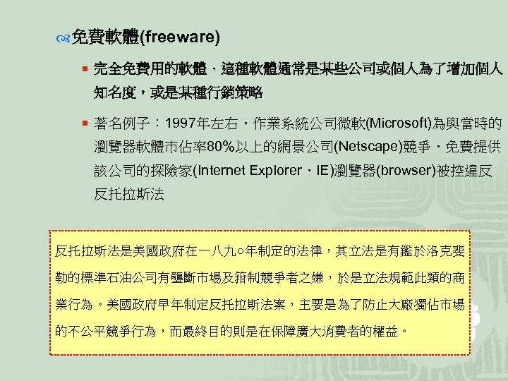  免費軟體(freeware) ¡ 完全免費用的軟體，這種軟體通常是某些公司或個人為了增加個人 知名度，或是某種行銷策略 ¡ 著名例子： 1997年左右，作業系統公司微軟(Microsoft)為與當時的 瀏覽器軟體市佔率80%以上的網景公司(Netscape)競爭，免費提供 該公司的探險家(Internet Explorer，IE)瀏覽器(browser)被控違反 反托拉斯法是美國政府在一八九○年制定的法律，其立法是有鑑於洛克斐 勒的標準石油公司有壟斷市場及箝制競爭者之嫌，於是立法規範此類的商 業行為。美國政府早年制定反托拉斯法案，主要是為了防止大廠獨佔市場