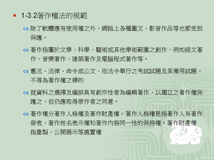 ¡ 1 -3. 2著作權法的規範 除了軟體應有使用權之外，網路上各種圖文、影音作品等也都受到 保護。 著作指屬於文學、科學、藝術或其他學術範圍之創作，例如語文著 作、音樂著作、建築著作及電腦程式著作等。 憲法、法律、命令或公文、依法令舉行之考試試題及其備用試題， 不得為著作權之標的 就資料之選擇及編排具有創作性者為編輯著作，以獨立之著作權保 護之，但仍應取得原作者之同意。 著作權分著作人格權及著作財產權。著作人格權是指著作人有著作 發表、著作姓名表示權和著作內容同一性的保持權。著作財產權