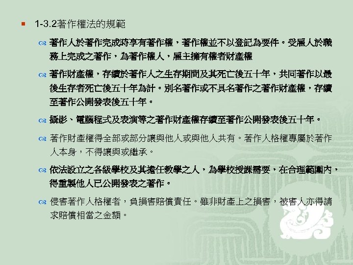 ¡ 1 -3. 2著作權法的規範 著作人於著作完成時享有著作權，著作權並不以登記為要件。受雇人於職 務上完成之著作，為著作權人，雇主擁有權者財產權 著作財產權，存續於著作人之生存期間及其死亡後五十年，共同著作以最 後生存者死亡後五十年為計。別名著作或不具名著作之著作財產權，存續 至著作公開發表後五十年。 攝影、電腦程式及表演等之著作財產權存續至著作公開發表後五十年。 著作財產權得全部或部分讓與他人或與他人共有。著作人格權專屬於著作 人本身，不得讓與或繼承。 依法設立之各級學校及其擔任教學之人，為學校授課需要，在合理範圍內， 得重製他人已公開發表之著作。