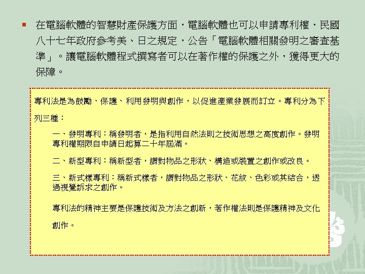 ¡ 在電腦軟體的智慧財產保護方面，電腦軟體也可以申請專利權，民國 八十七年政府參考美、日之規定，公告「電腦軟體相關發明之審查基 準」。讓電腦軟體程式撰寫者可以在著作權的保護之外，獲得更大的 保障。 專利法是為鼓勵、保護、利用發明與創作，以促進產業發展而訂立。專利分為下 列三種： 一、發明專利：稱發明者，是指利用自然法則之技術思想之高度創作。發明 專利權期限自申請日起算二十年屆滿。 二、新型專利：稱新型者，謂對物品之形狀、構造或裝置之創作或改良。 三、新式樣專利：稱新式樣者，謂對物品之形狀、花紋、色彩或其結合，透 過視覺訴求之創作。 專利法的精神主要是保護技術及方法之創新，著作權法則是保護精神及文化 創作。